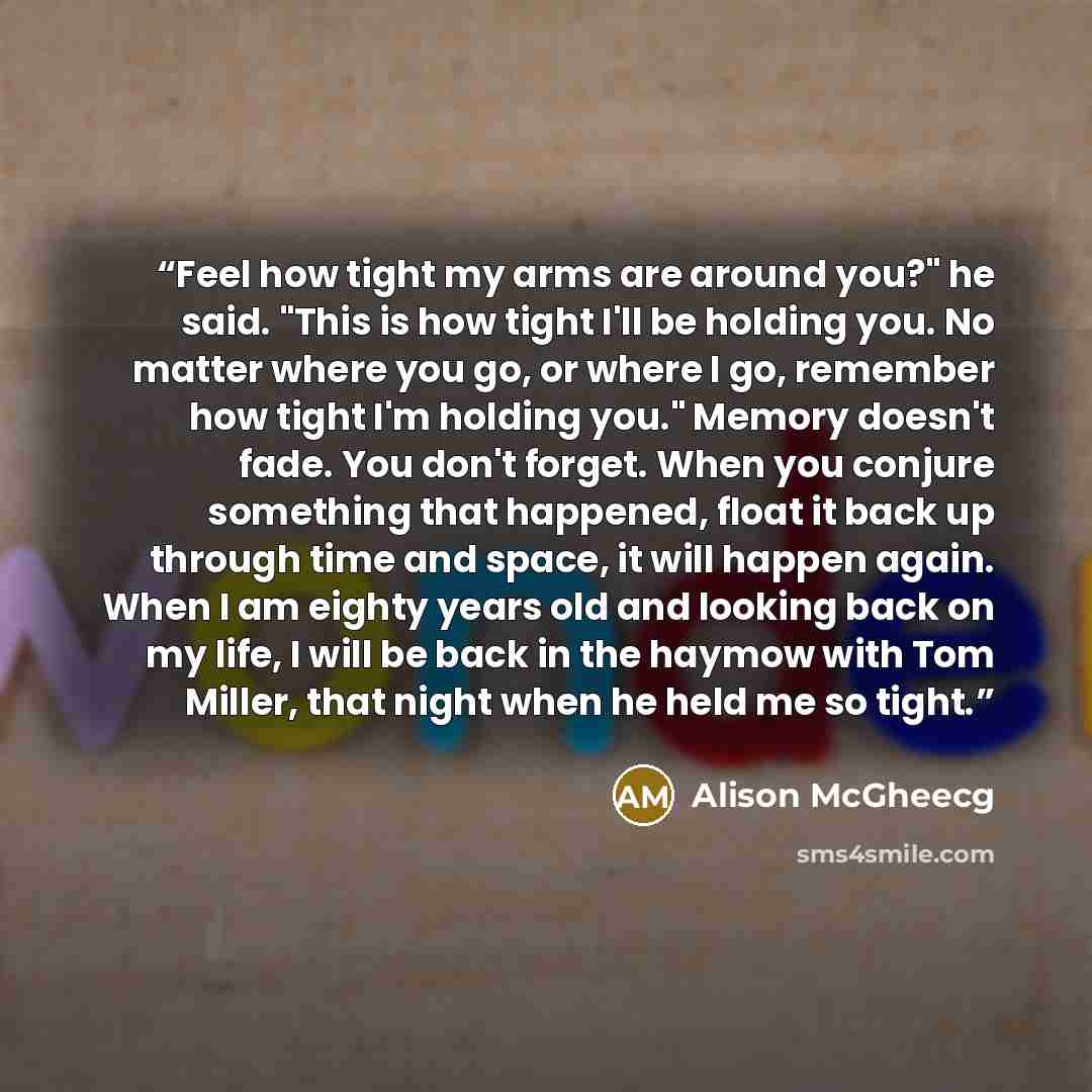 “Feel how tight my arms are around you?" he said. "This is how tight I'll be holding you. No matter where you go, or where I go, remember how tight I'm holding you." Memory doesn't fade. You don't forget. When you conjure something that happened, float it back up through time and space, it will…” quote by Alison McGheecg