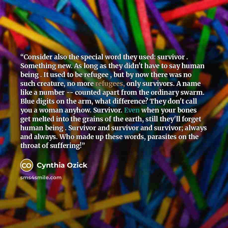 “Consider also the special word they used: survivor . Something new. As long as they didn't have to say human being . It used to be refugee , but by now there was no such creature, no more refugees, only survivors. A name like a number -- counted apart from the ordinary swarm. Blue digits on the…” quote by Cynthia Ozick