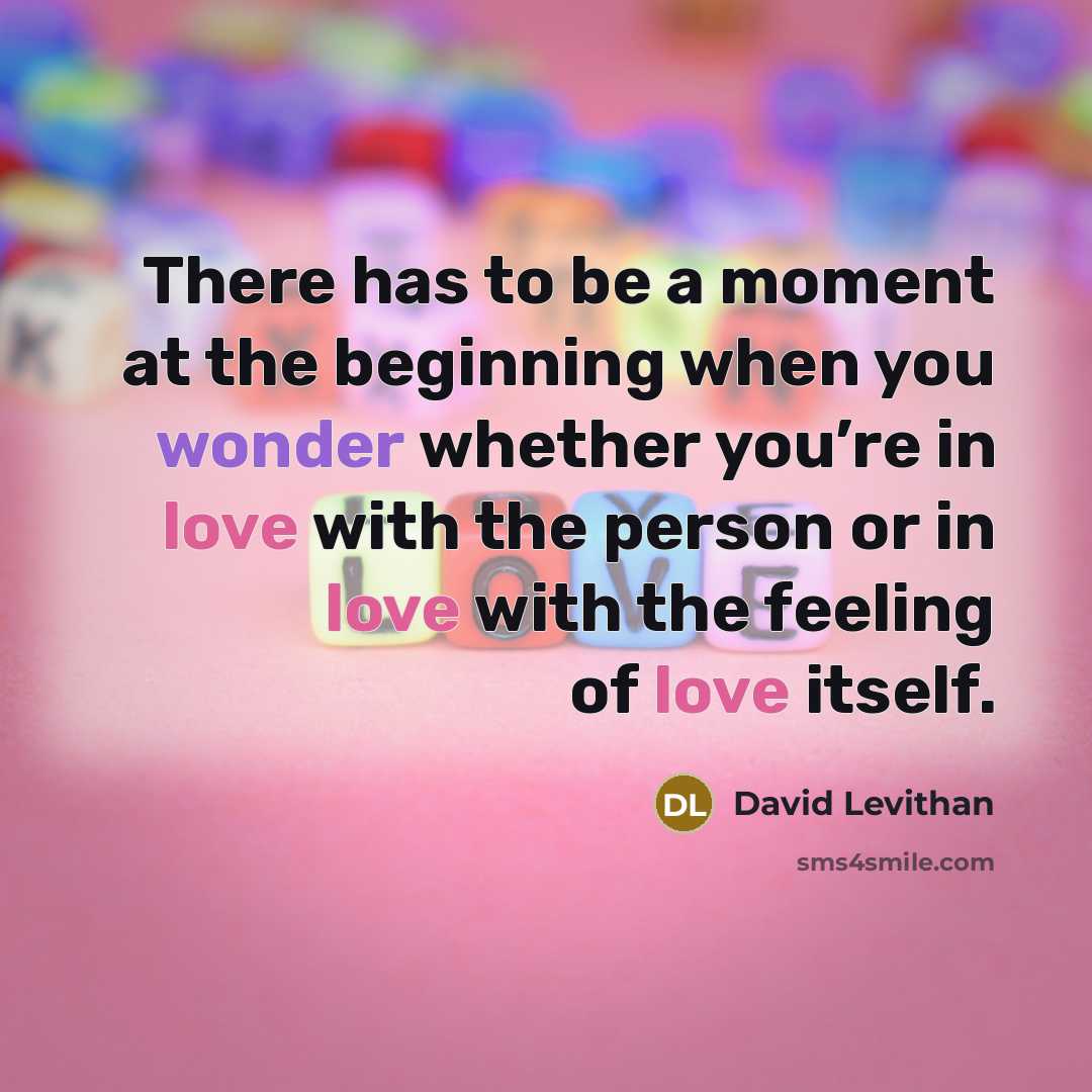 “There has to be a moment at the beginning when you wonder whether you’re in love with the person or in love with the feeling of love itself.” quote by David Levithan