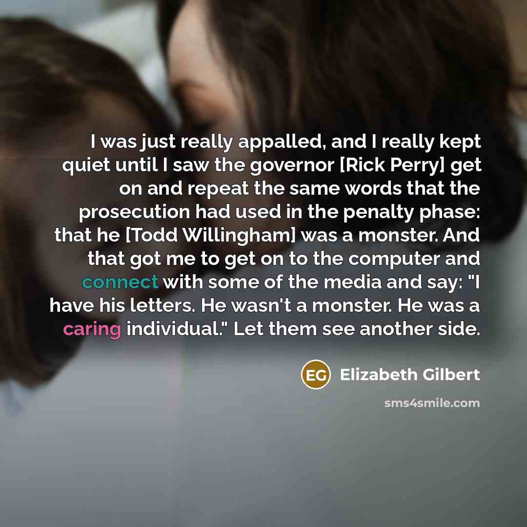 “I was just really appalled, and I really kept quiet until I saw the governor [Rick Perry] get on and repeat the same words that the prosecution had used in the penalty phase: that he [Todd Willingham] was a monster. And that got me to get on to the computer and connect with some of the media and…” quote by Elizabeth Gilbert