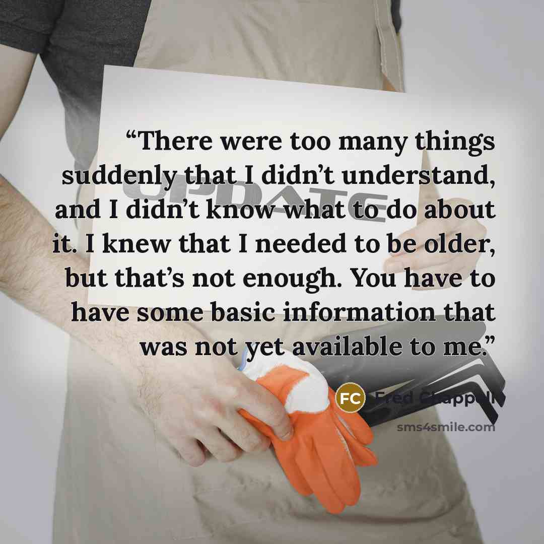 “There were too many things suddenly that I didn’t understand, and I didn’t know what to do about it. I knew that I needed to be older, but that’s not enough. You have to have some basic information that was not yet available to me.” quote by Fred Chappell