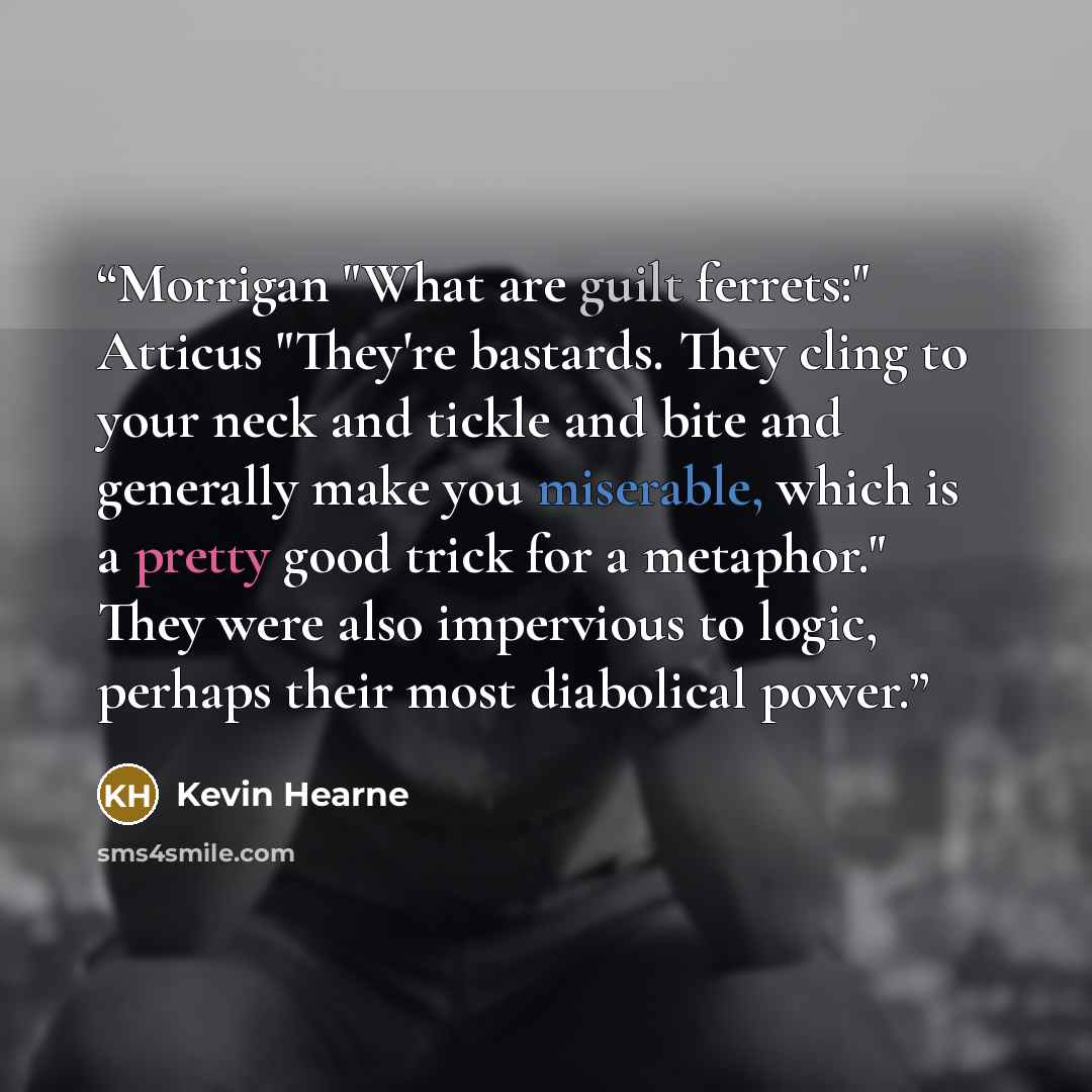 “Morrigan "What are guilt ferrets:" Atticus "They're bastards. They cling to your neck and tickle and bite and generally make you miserable, which is a pretty good trick for a metaphor." They were also impervious to logic, perhaps their most diabolical power.” quote by Kevin Hearne