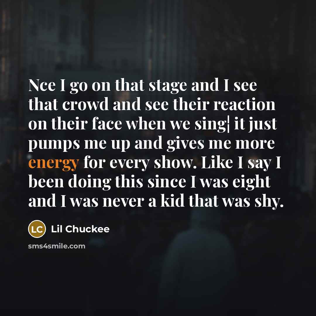 “Nce I go on that stage and I see that crowd and see their reaction on their face when we sing¦ it just pumps me up and gives me more energy for every show. Like I say I been doing this since I was eight and I was never a kid that was shy.” quote by Lil Chuckee