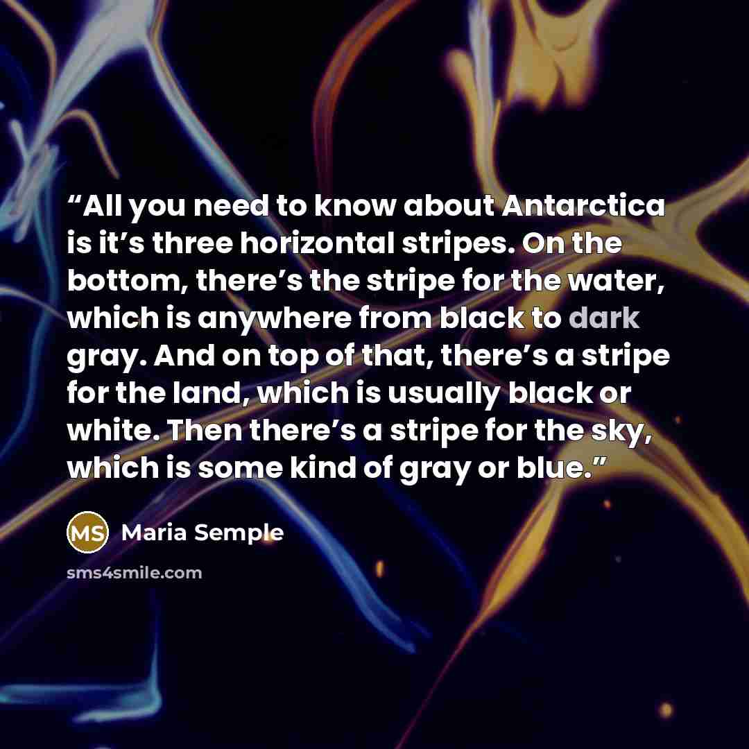 “All you need to know about Antarctica is it’s three horizontal stripes. On the bottom, there’s the stripe for the water, which is anywhere from black to dark gray. And on top of that, there’s a stripe for the land, which is usually black or white. Then there’s a stripe for the sky, which is some…” quote by Maria Semple