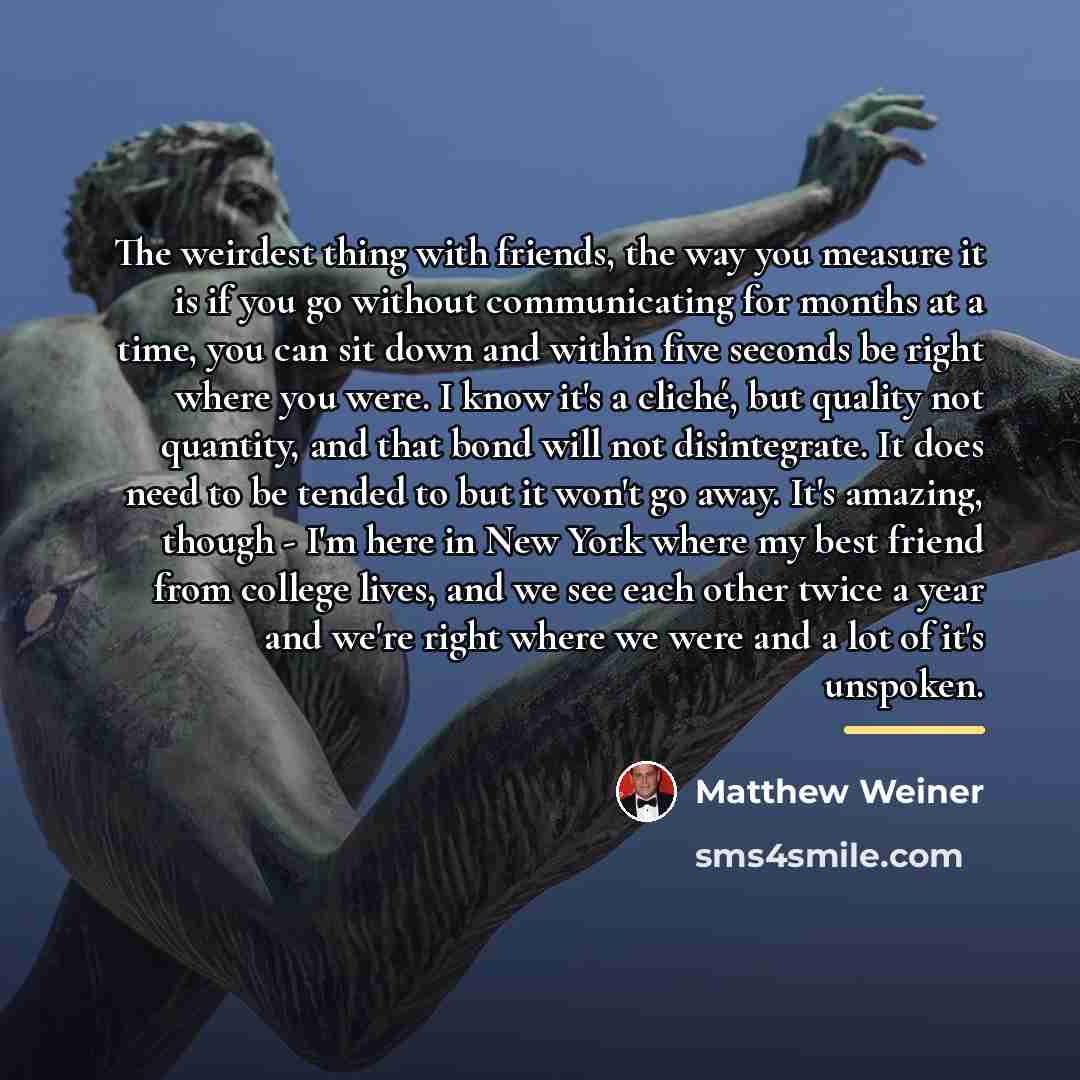“The weirdest thing with friends, the way you measure it…” quote by Matthew Weiner