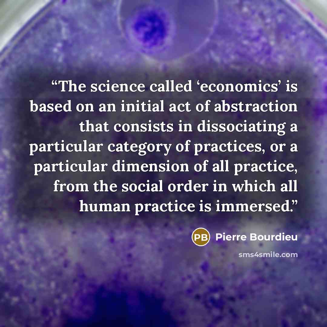 “The science called ‘economics’ is based on an initial act of abstraction that consists in dissociating a particular category of practices, or a particular dimension of all practice, from the social order in which all human practice is immersed.” quote by Pierre Bourdieu