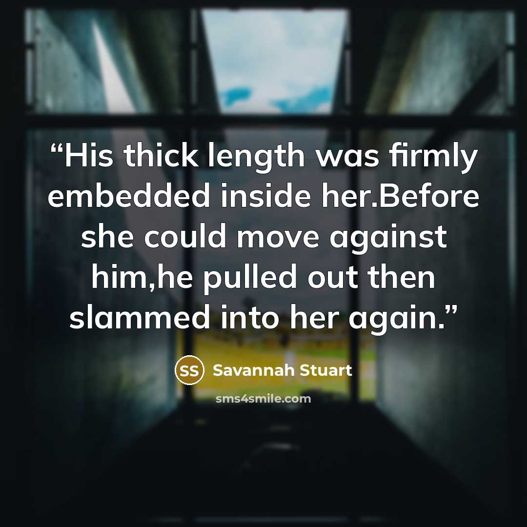 “His thick length was firmly embedded inside her.Before she could move against him,he pulled out then slammed into her again.” quote by Savannah Stuart