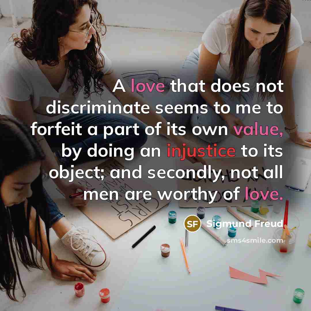 “A love that does not discriminate seems to me to forfeit a part of its own value, by doing an injustice to its object; and secondly, not all men are worthy of love.” quote by Sigmund Freud