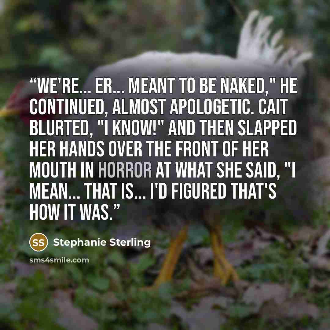 “We're... er... meant to be naked," he continued, almost apologetic. Cait blurted, "I know!" and then slapped her hands over the front of her mouth in horror at what she said, "I mean... that is... I'd figured that's how it was.” quote by Stephanie Sterling
