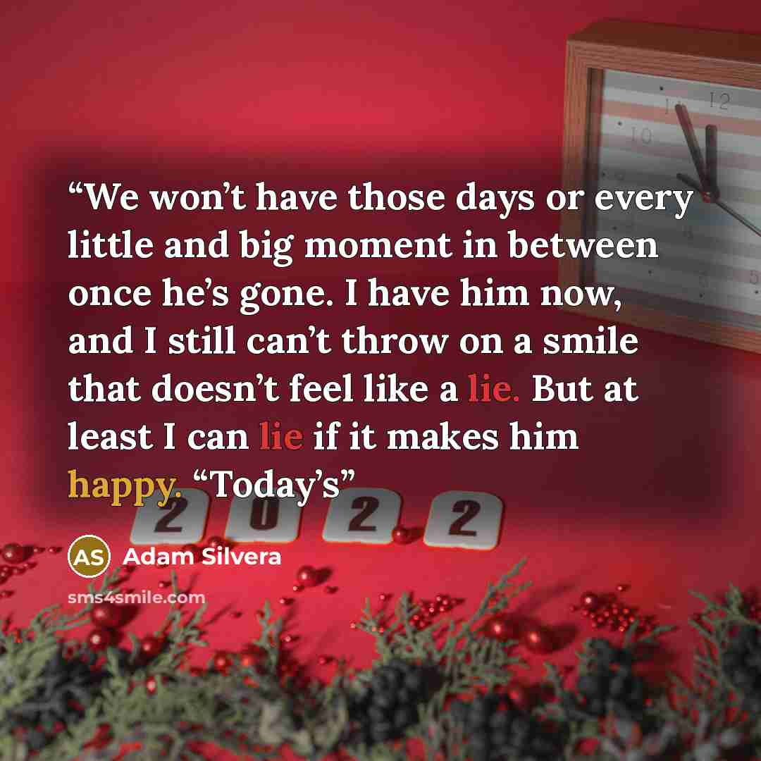 “We won’t have those days or every little and big moment in between once he’s gone. I have him now, and I still can’t throw on a smile that doesn’t feel like a lie. But at least I can lie if it makes him happy. “Today’s” quote by Adam Silvera