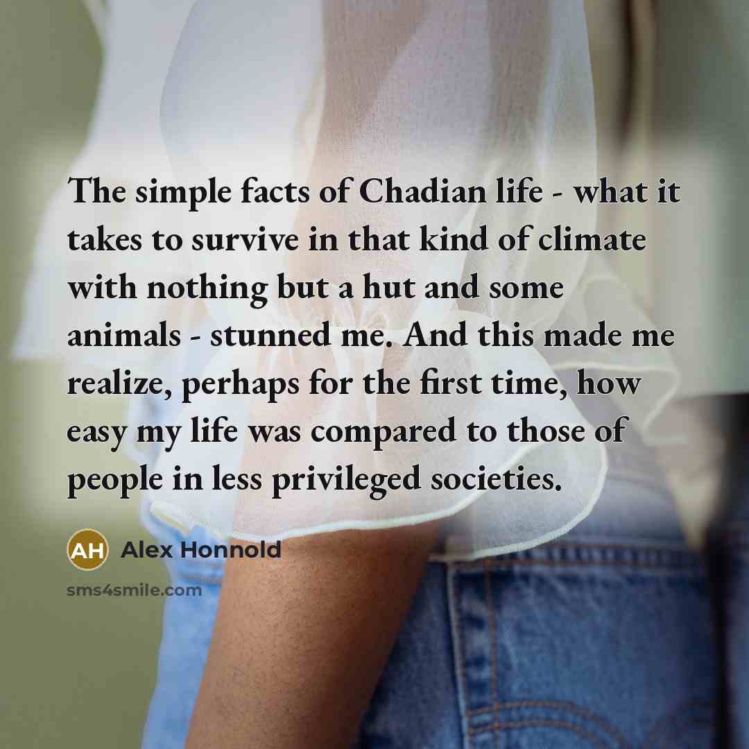 “The simple facts of Chadian life - what it takes to survive in that kind of climate with nothing but a hut and some animals - stunned me. And this made me realize, perhaps for the first time, how easy my life was compared to those of people in less privileged societies.” quote by Alex Honnold