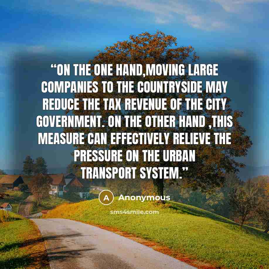 “On the one hand,moving large companies to the countryside may reduce the tax revenue of the city government. On the other hand ,this measure can effectively relieve the pressure on the urban transport system.” quote by Anonymous