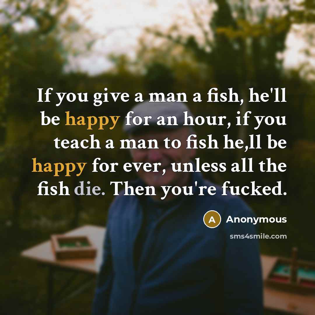 “If you give a man a fish, he'll be happy for an hour, if you teach a man to fish he,ll be happy for ever, unless all the fish die. Then you're fucked.” quote by Anonymous