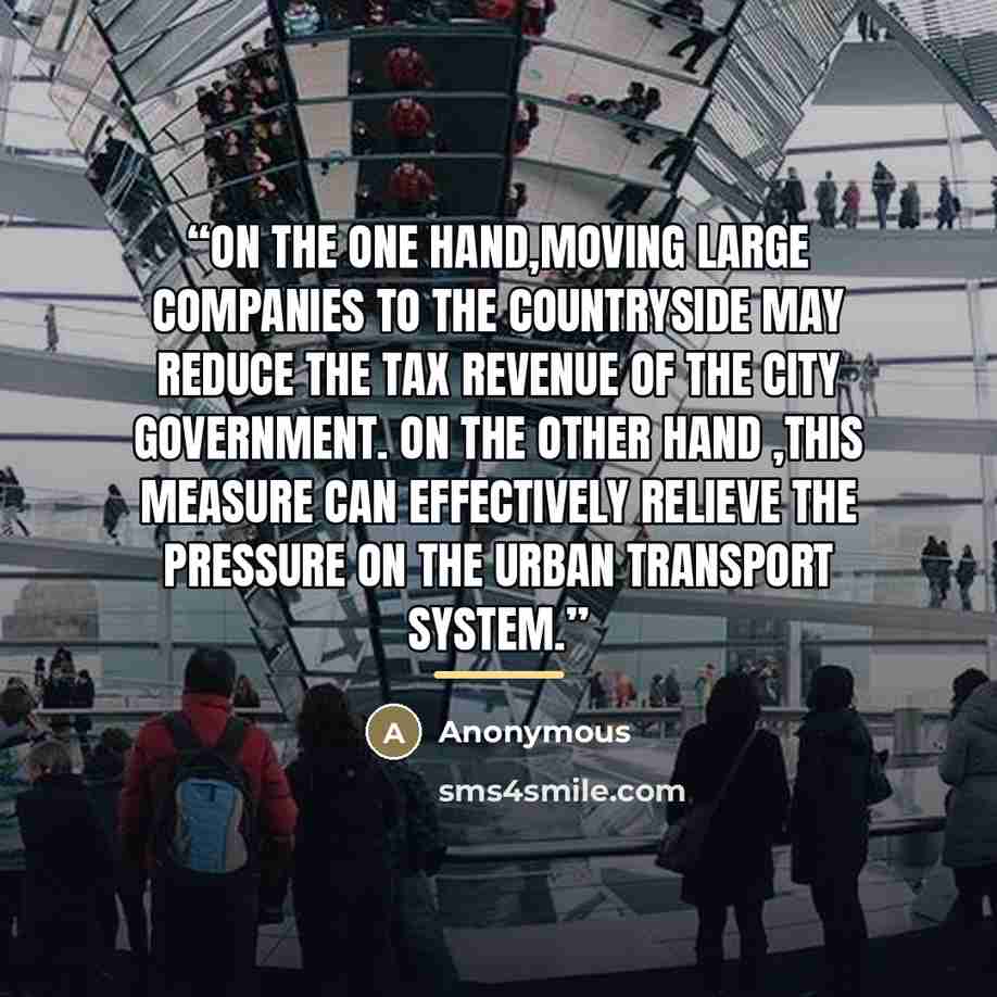 “On the one hand,moving large companies to the countryside may reduce the tax revenue of the city government. On the other hand ,this measure can effectively relieve the pressure on the urban transport system.” quote by Anonymous
