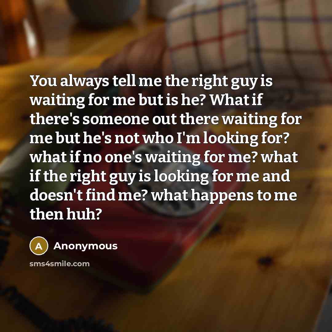 “You always tell me the right guy is waiting for me but is he? What if there's someone out there waiting for me but he's not who I'm looking for? what if no one's waiting for me? what if the right guy is looking for me and doesn't find me? what happens to me then huh?” quote by Anonymous