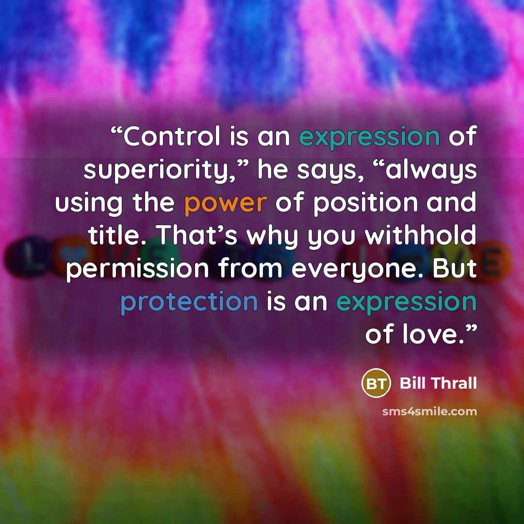 “Control is an expression of superiority,” he says, “always using the power of position and title. That’s why you withhold permission from everyone. But protection is an expression of love.” quote by Bill Thrall