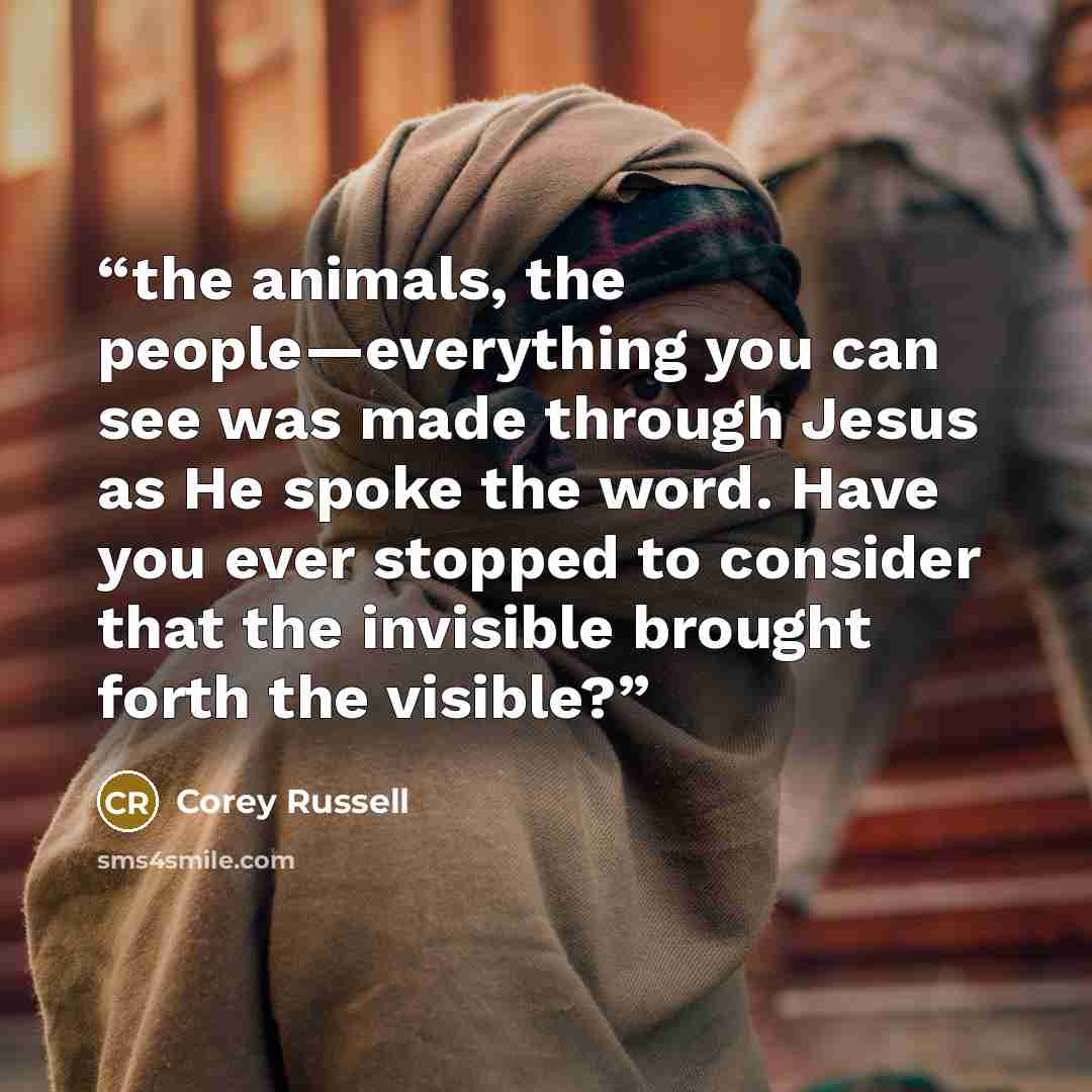 “the animals, the people—everything you can see was made through Jesus as He spoke the word. Have you ever stopped to consider that the invisible brought forth the visible?” quote by Corey Russell
