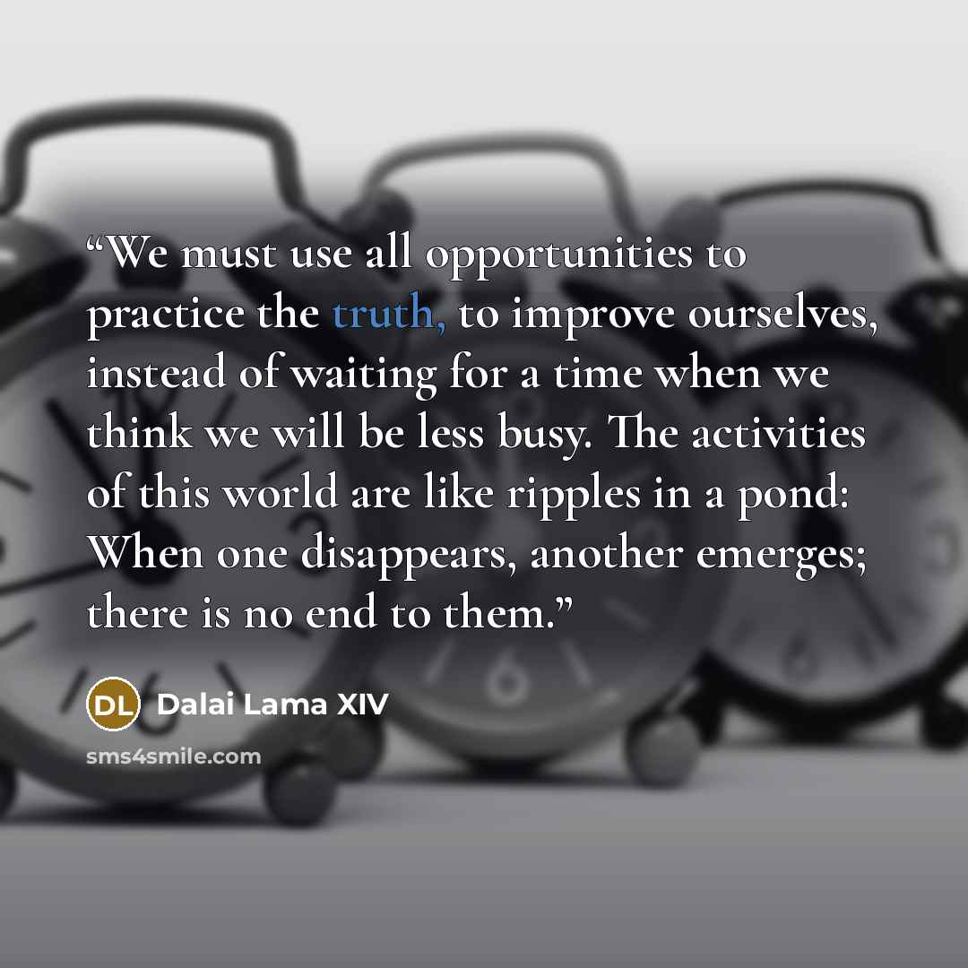 “We must use all opportunities to practice the truth, to improve ourselves, instead of waiting for a time when we think we will be less busy. The activities of this world are like ripples in a pond: When one disappears, another emerges; there is no end to them.” quote by Dalai Lama XIV
