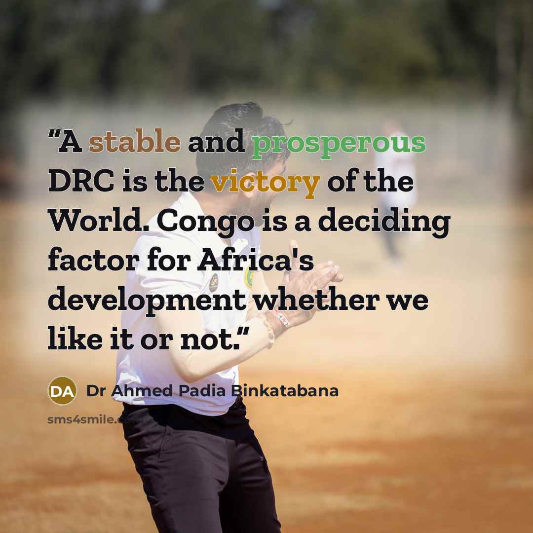 “A stable and prosperous DRC is the victory of the World. Congo is a deciding factor for Africa's development whether we like it or not.” quote by Dr Ahmed Padia Binkatabana