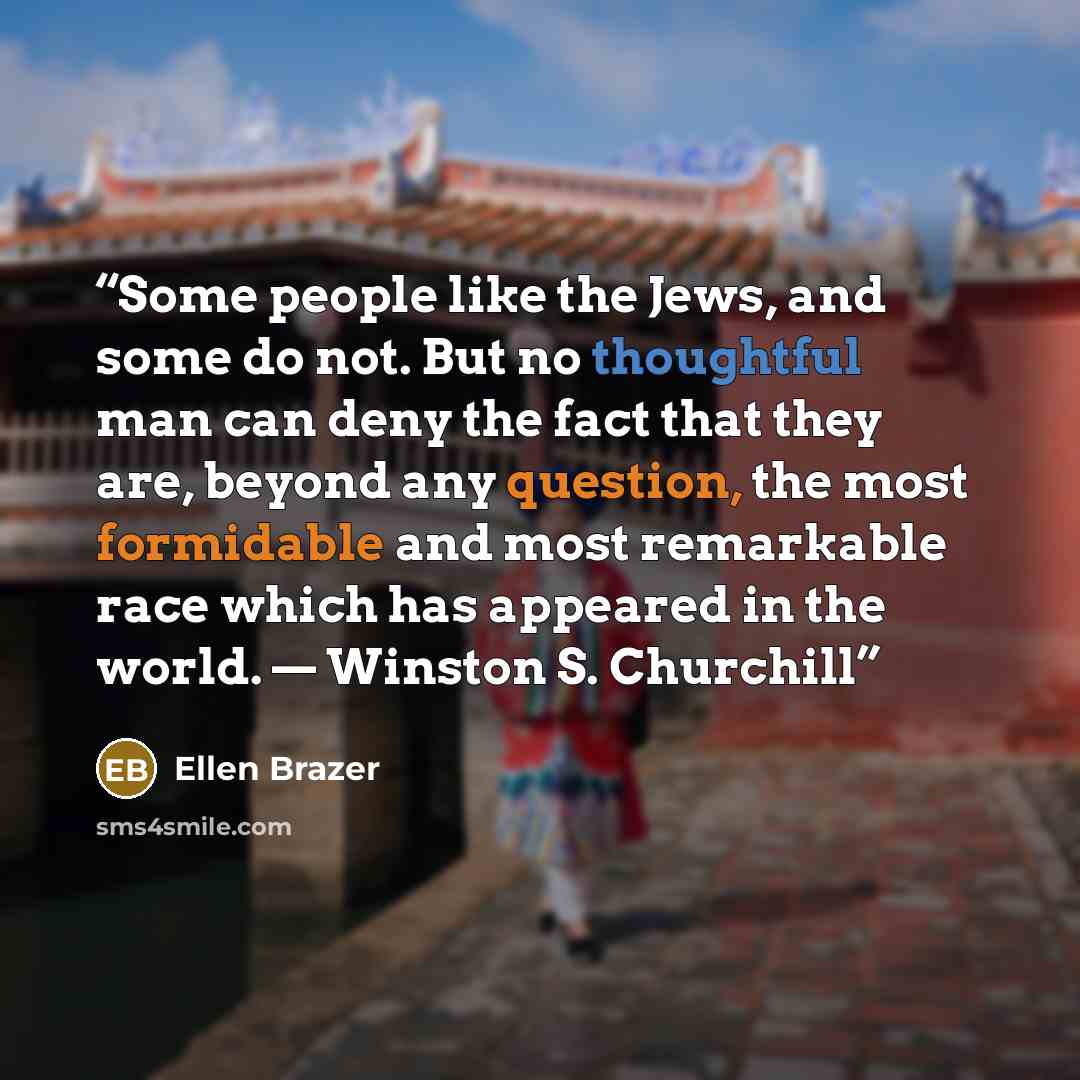 “Some people like the Jews, and some do not. But no thoughtful man can deny the fact that they are, beyond any question, the most formidable and most remarkable race which has appeared in the world. — Winston S. Churchill” quote by Ellen Brazer