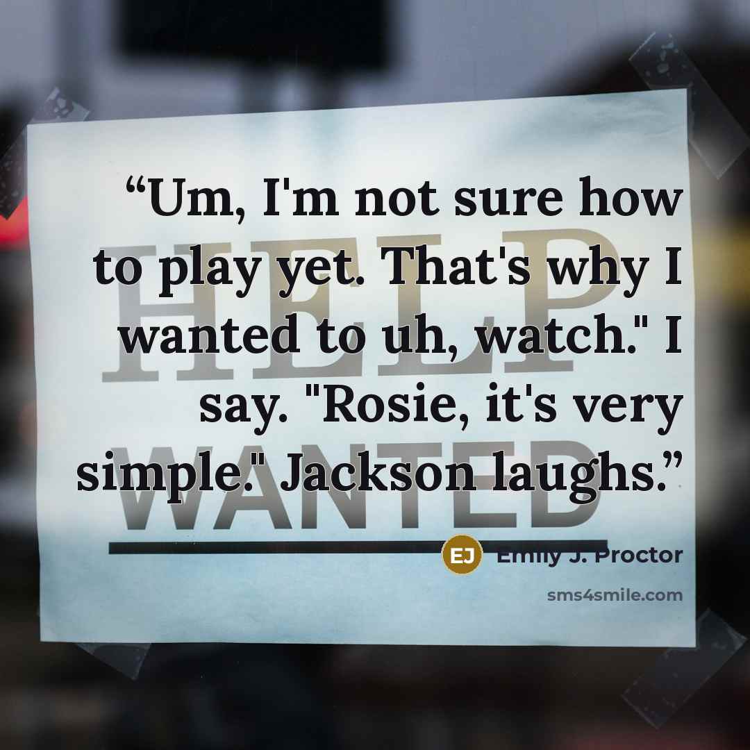 “Um, I'm not sure how to play yet. That's why I wanted to uh, watch." I say. "Rosie, it's very simple." Jackson laughs.” quote by Emily J. Proctor