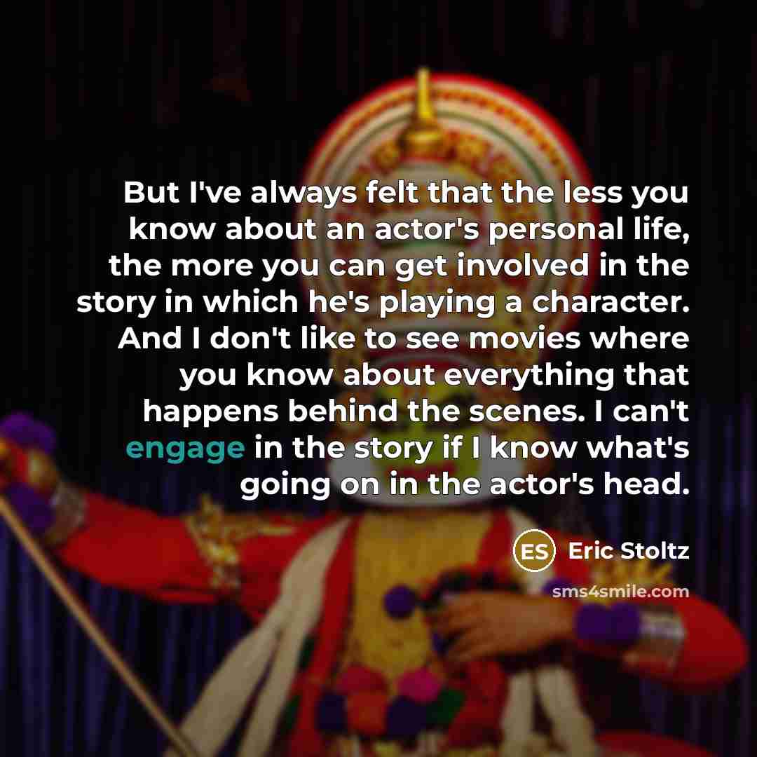 “But I've always felt that the less you know about an actor's personal life, the more you can get involved in the story in which he's playing a character. And I don't like to see movies where you know about everything that happens behind the scenes. I can't engage in the story if I know what's…” quote by Eric Stoltz