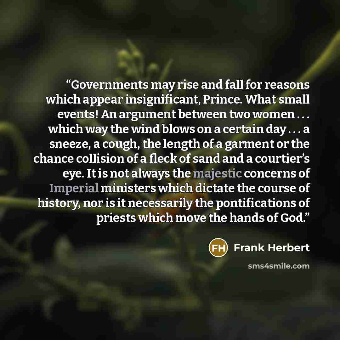 “Governments may rise and fall for reasons which appear insignificant, Prince. What small events! An argument between two women . . . which way the wind blows on a certain day . . . a sneeze, a cough, the length of a garment or the chance collision of a fleck of sand and a courtier’s eye. It is not…” quote by Frank Herbert