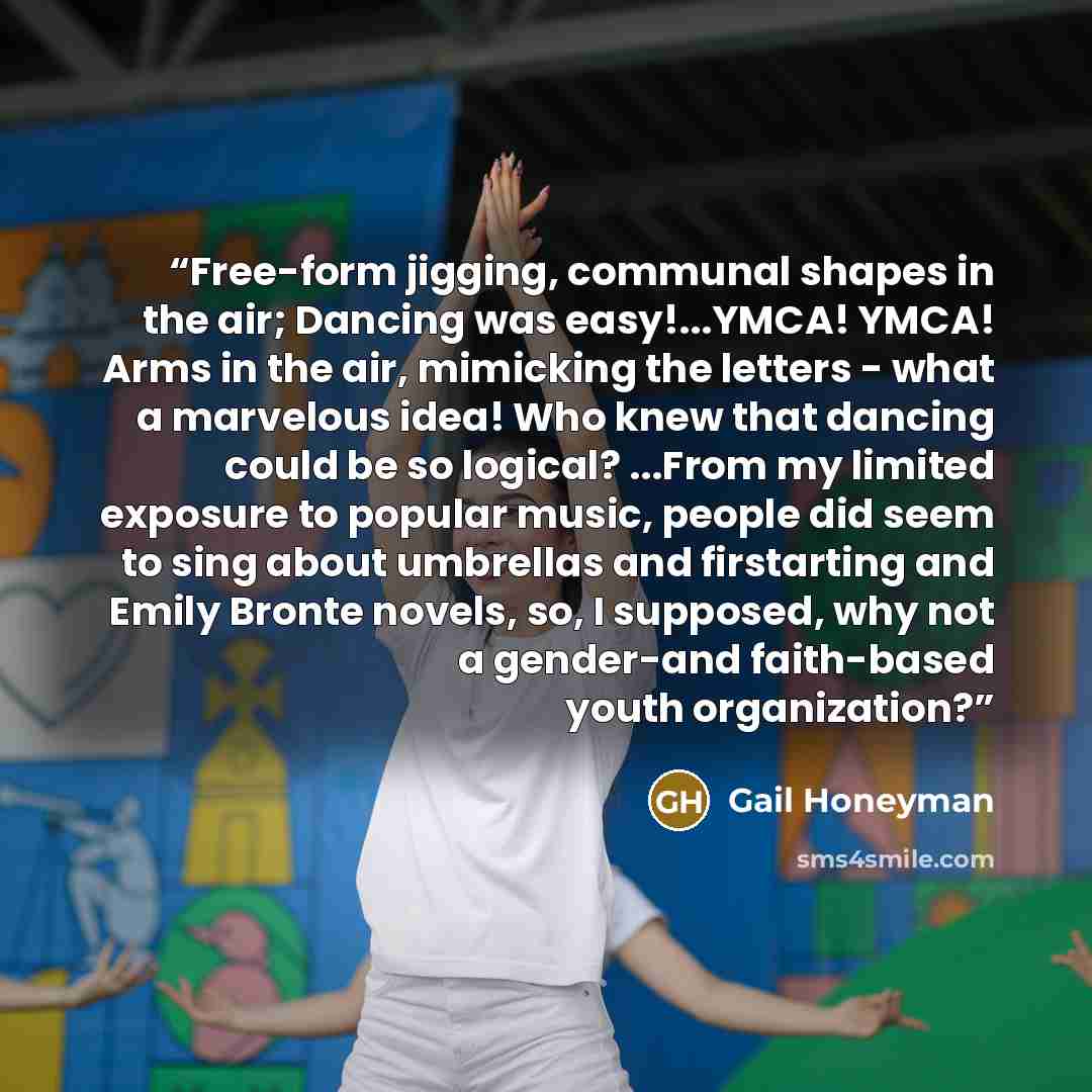 “Free-form jigging, communal shapes in the air; Dancing was easy!...YMCA! YMCA! Arms in the air, mimicking the letters - what a marvelous idea! Who knew that dancing could be so logical? ...From my limited exposure to popular music, people did seem to sing about umbrellas and firstarting and Emily…” quote by Gail Honeyman