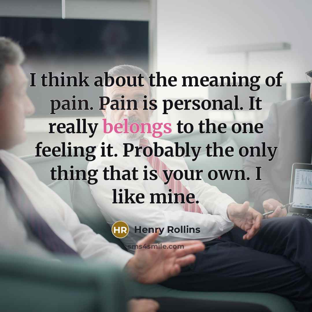 “I think about the meaning of pain. Pain is personal. It really belongs to the one feeling it. Probably the only thing that is your own. I like mine.” quote by Henry Rollins