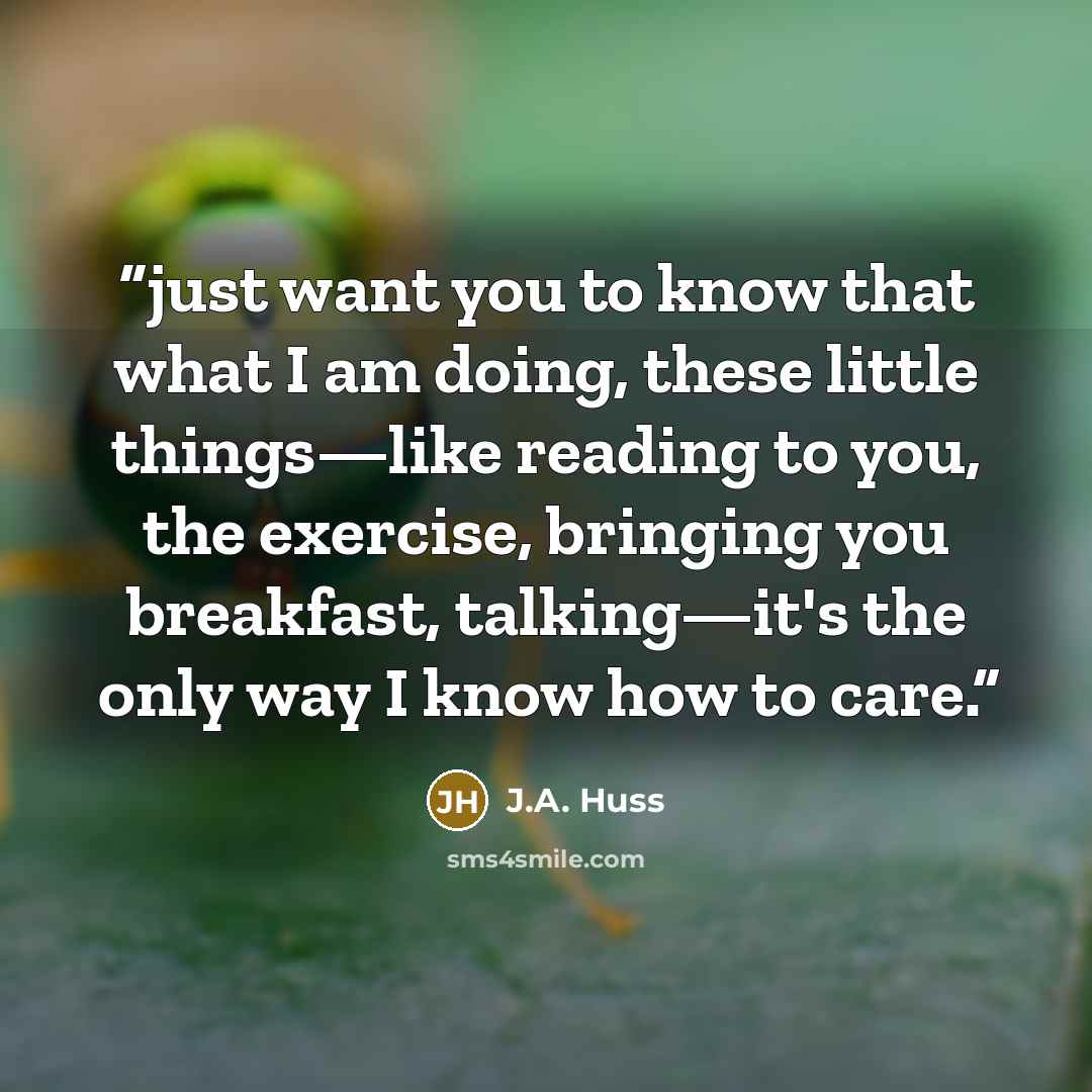 “just want you to know that what I am doing, these little things—like reading to you, the exercise, bringing you breakfast, talking—it's the only way I know how to care.” quote by J.A. Huss