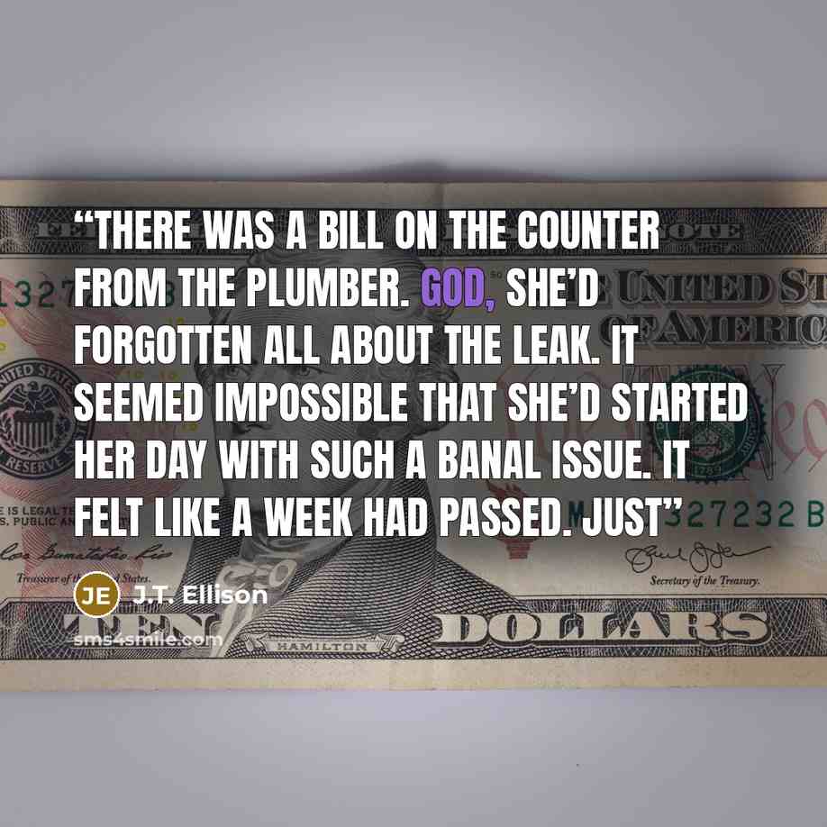 “There was a bill on the counter from the plumber. God, she’d forgotten all about the leak. It seemed impossible that she’d started her day with such a banal issue. It felt like a week had passed. Just” quote by J.T. Ellison