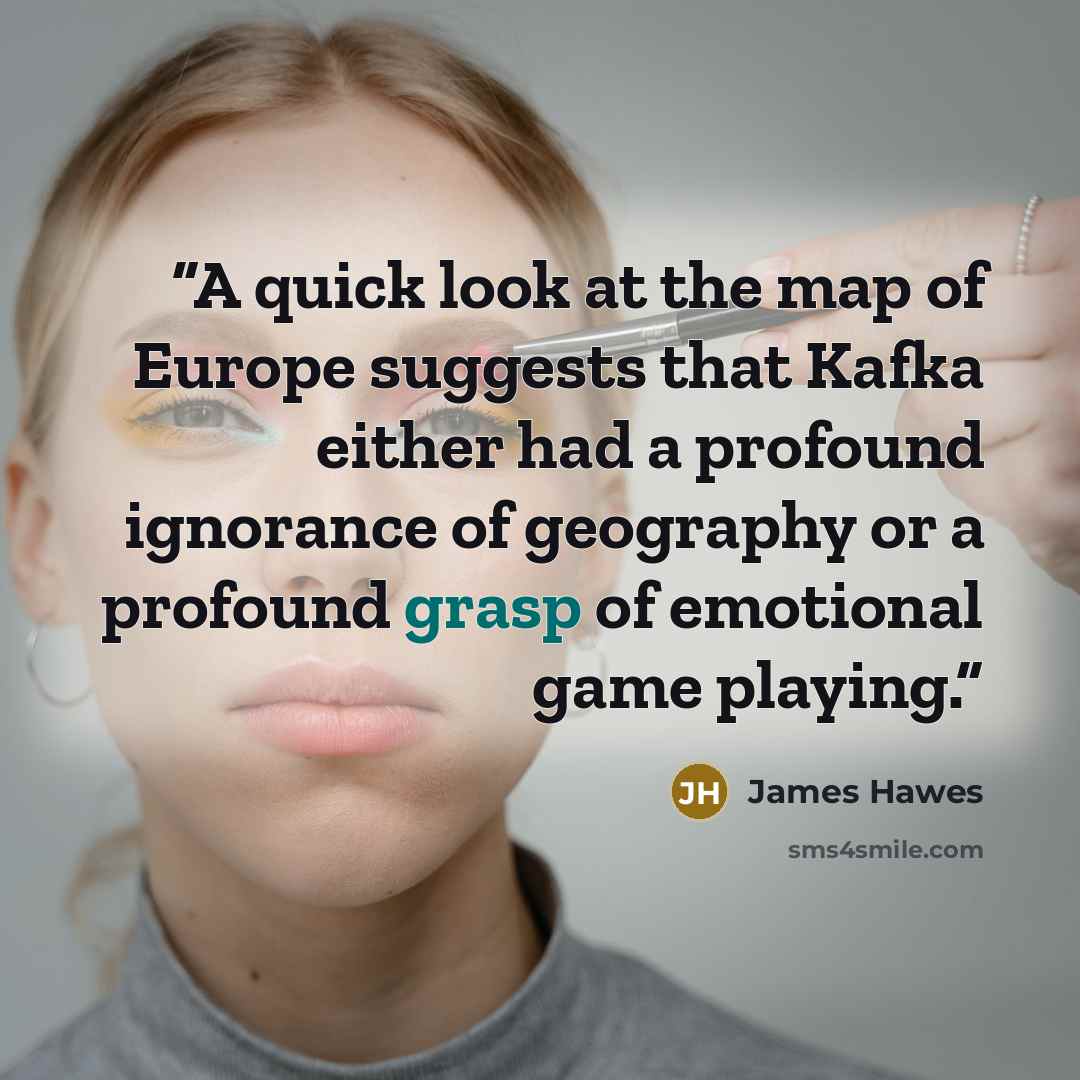 “A quick look at the map of Europe suggests that Kafka either had a profound ignorance of geography or a profound grasp of emotional game playing.” quote by James Hawes