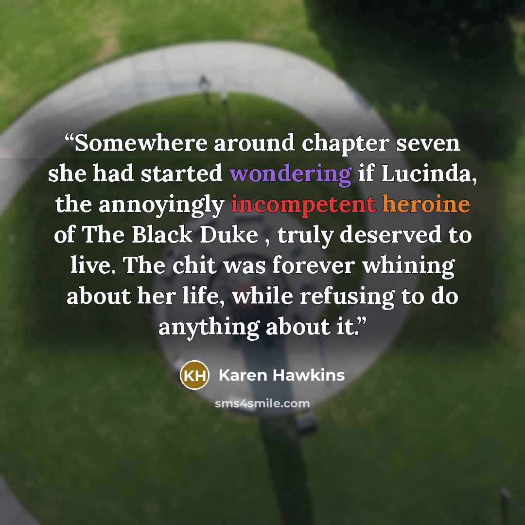 “Somewhere around chapter seven she had started wondering if Lucinda, the annoyingly incompetent heroine of The Black Duke , truly deserved to live. The chit was forever whining about her life, while refusing to do anything about it.” quote by Karen Hawkins