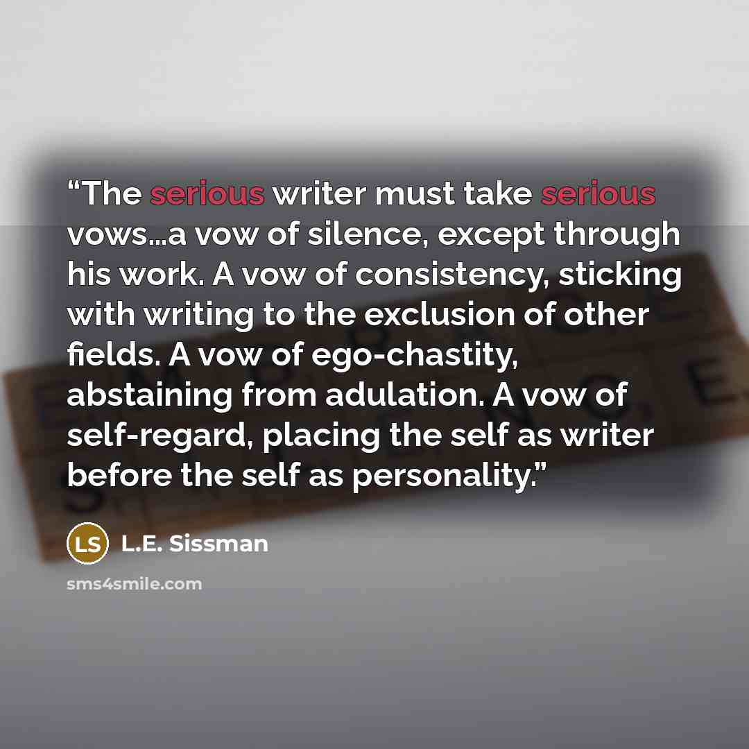 “The serious writer must take serious vows…a vow of silence, except through his work. A vow of consistency, sticking with writing to the exclusion of other fields. A vow of ego-chastity, abstaining from adulation. A vow of self-regard, placing the self as writer before the self as personality.” quote by L.E. Sissman
