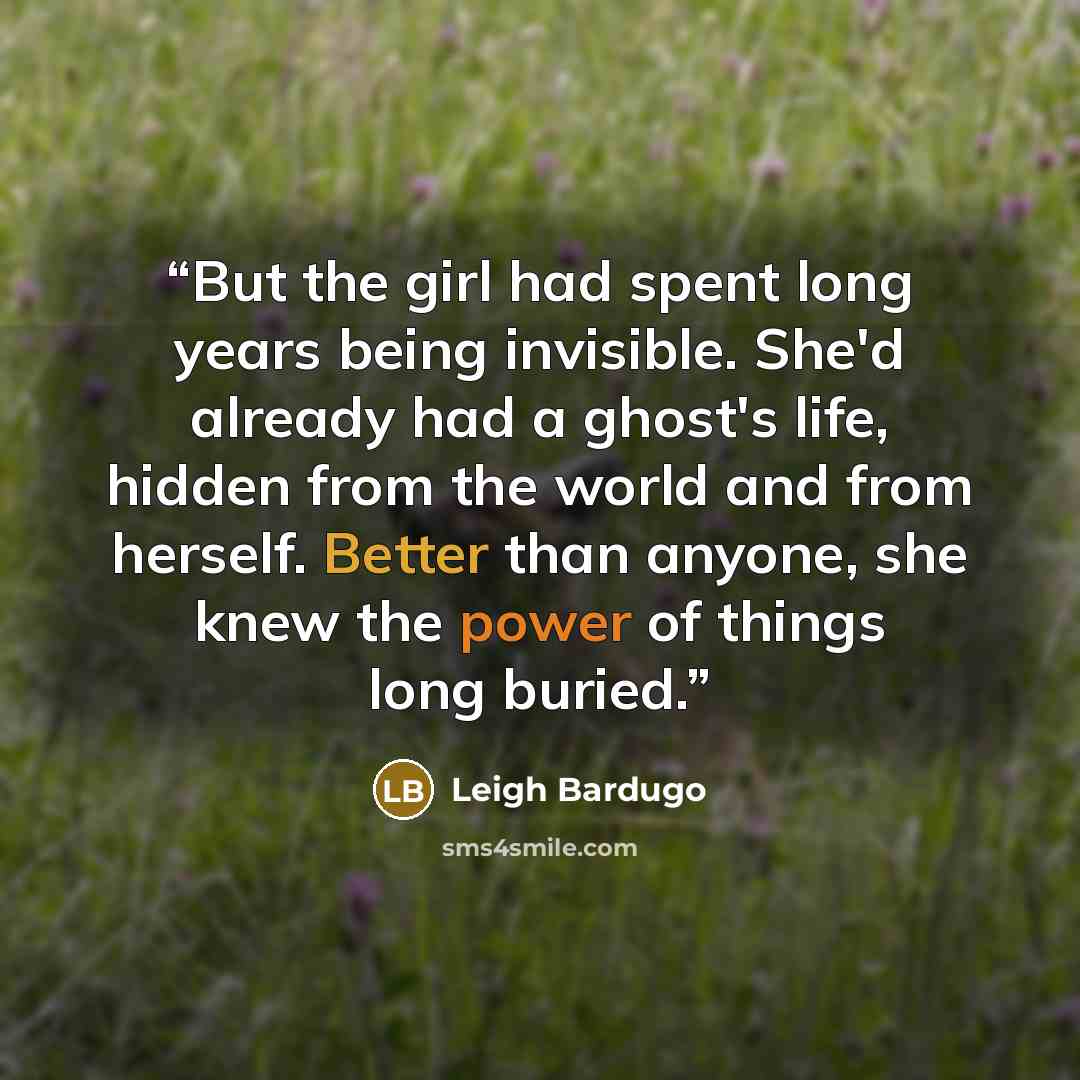 “But the girl had spent long years being invisible. She'd already had a ghost's life, hidden from the world and from herself. Better than anyone, she knew the power of things long buried.” quote by Leigh Bardugo