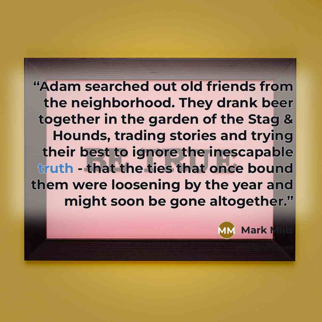 “Adam searched out old friends from the neighborhood. They drank beer together in the garden of the Stag & Hounds, trading stories and trying their best to ignore the inescapable truth - that the ties that once bound them were loosening by the year and might soon be gone altogether.” quote by Mark Mills