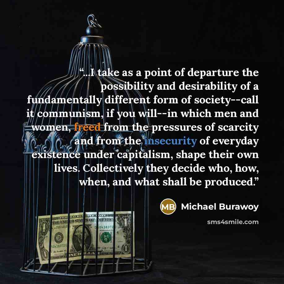 “...I take as a point of departure the possibility and desirability of a fundamentally different form of society--call it communism, if you will--in which men and women, freed from the pressures of scarcity and from the insecurity of everyday existence under capitalism, shape their own lives…” quote by Michael Burawoy