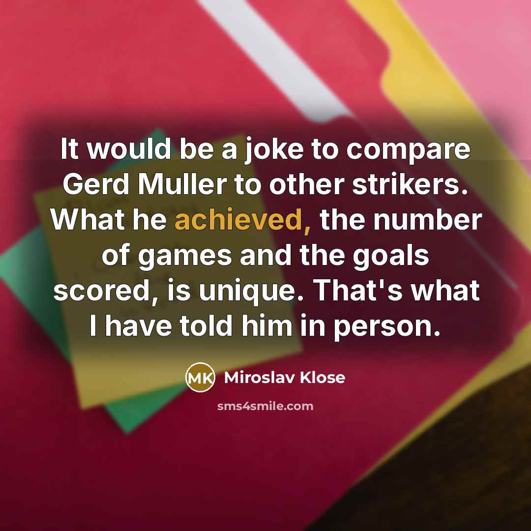 “It would be a joke to compare Gerd Muller to other strikers. What he achieved, the number of games and the goals scored, is unique. That's what I have told him in person.” quote by Miroslav Klose
