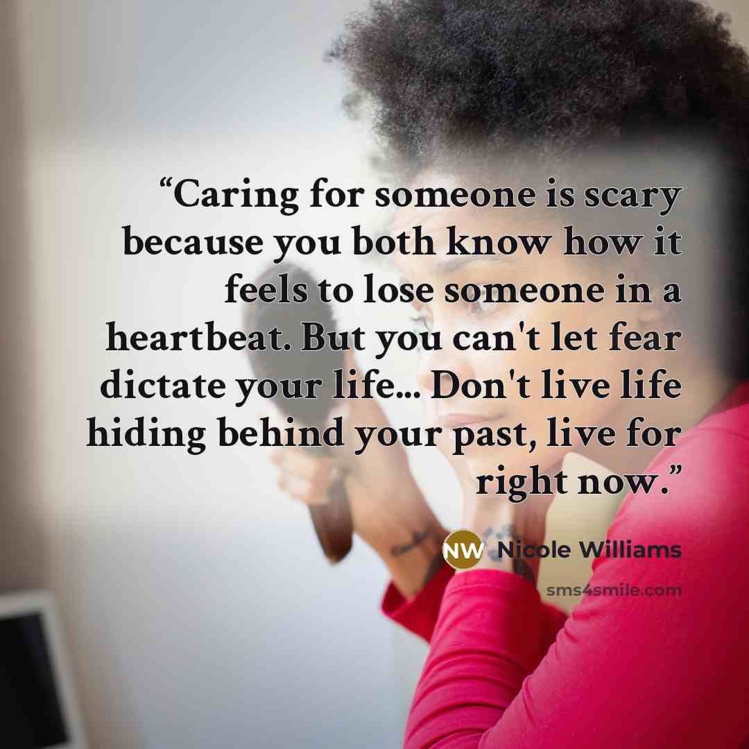 “Caring for someone is scary because you both know how it feels to lose someone in a heartbeat. But you can't let fear dictate your life... Don't live life hiding behind your past, live for right now.” quote by Nicole Williams