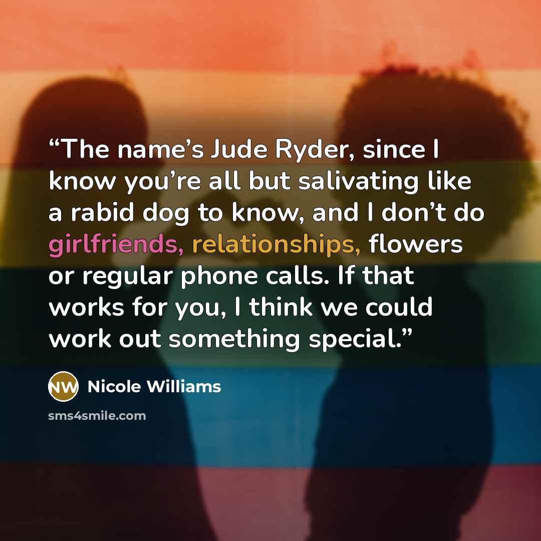 “The name’s Jude Ryder, since I know you’re all but salivating like a rabid dog to know, and I don’t do girlfriends, relationships, flowers or regular phone calls. If that works for you, I think we could work out something special.” quote by Nicole Williams