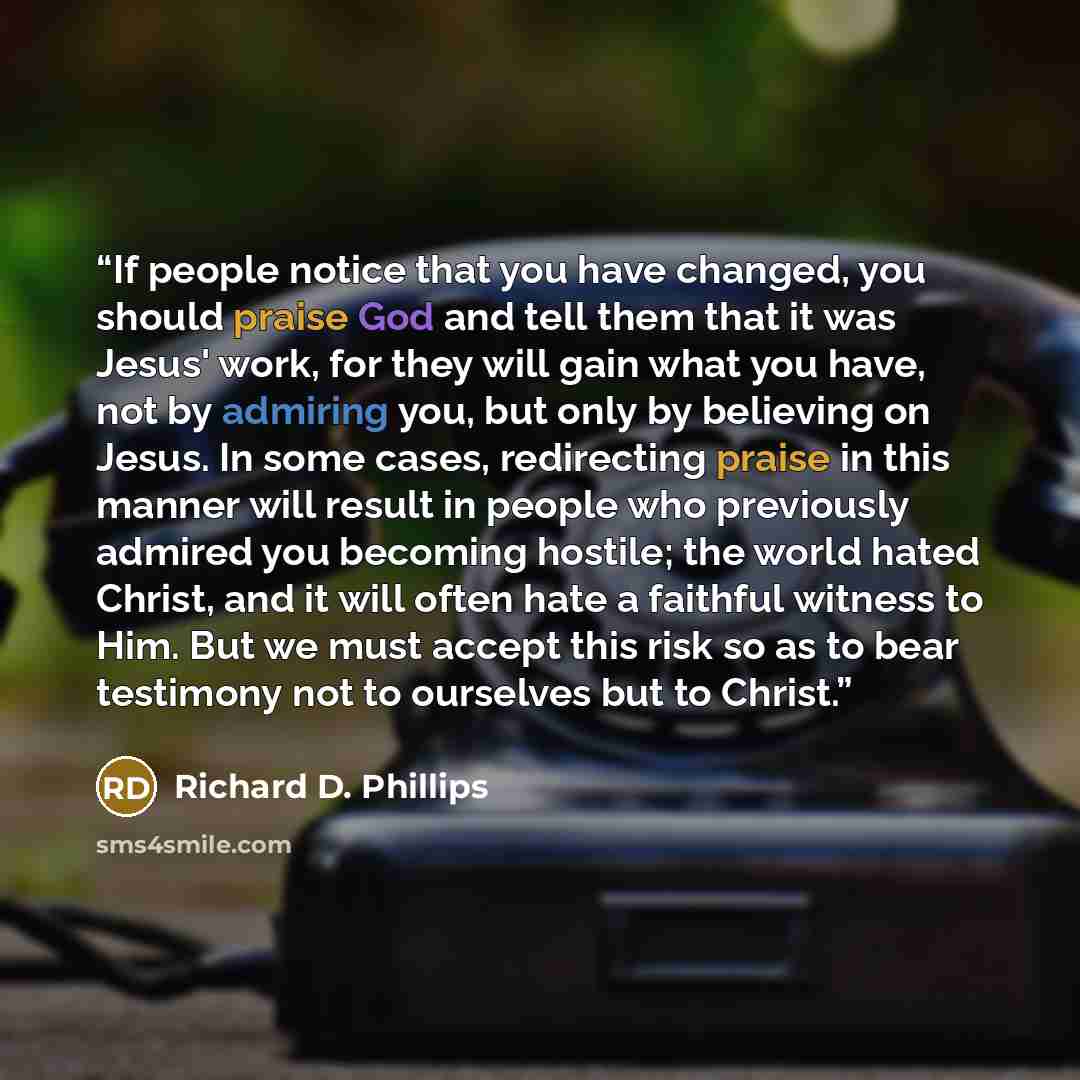 “If people notice that you have changed, you should praise God and tell them that it was Jesus' work, for they will gain what you have, not by admiring you, but only by believing on Jesus. In some cases, redirecting praise in this manner will result in people who previously admired you becoming…” quote by Richard D. Phillips