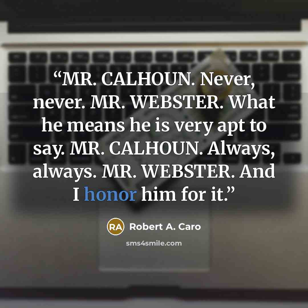 “MR. CALHOUN. Never, never. MR. WEBSTER. What he means he is very apt to say. MR. CALHOUN. Always, always. MR. WEBSTER. And I honor him for it.” quote by Robert A. Caro