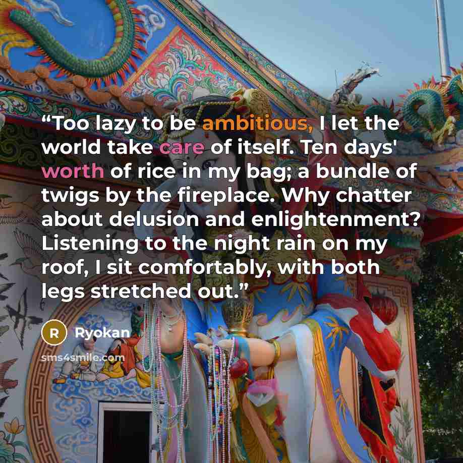 “Too lazy to be ambitious, I let the world take care of itself. Ten days' worth of rice in my bag; a bundle of twigs by the fireplace. Why chatter about delusion and enlightenment? Listening to the night rain on my roof, I sit comfortably, with both legs stretched out.” quote by Ryokan