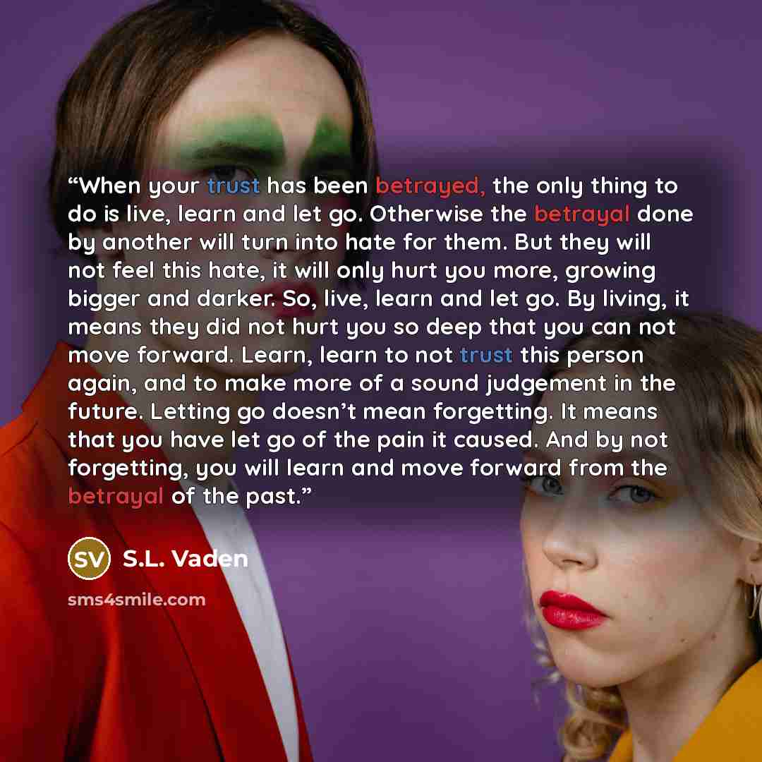 “When your trust has been betrayed, the only thing to do is live, learn and let go. Otherwise the betrayal done by another will turn into hate for them. But they will not feel this hate, it will only hurt you more, growing bigger and darker. So, live, learn and let go. By living, it means they did…” quote by S.L. Vaden