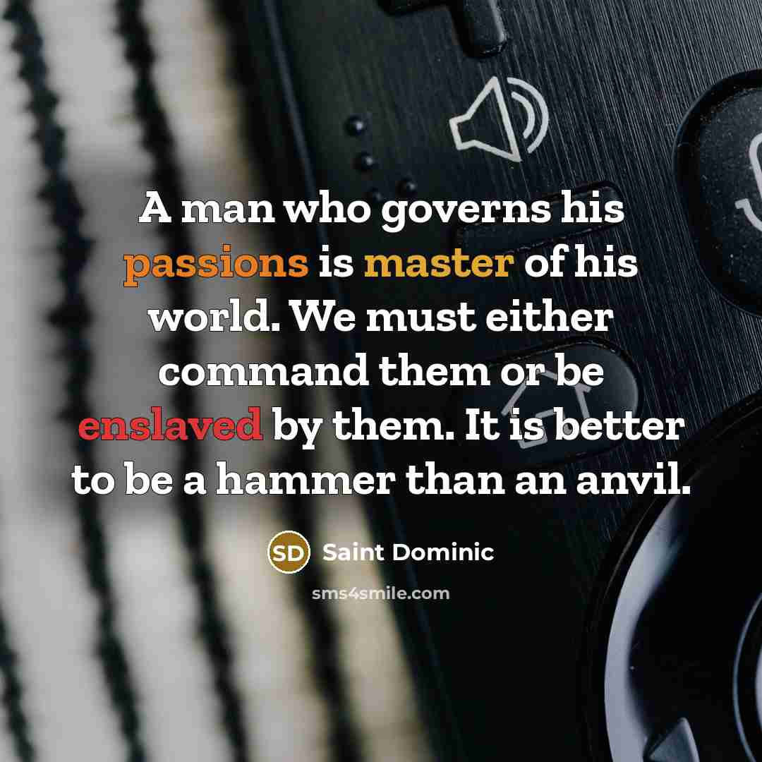 “A man who governs his passions is master of his world. We must either command them or be enslaved by them. It is better to be a hammer than an anvil.” quote by Saint Dominic