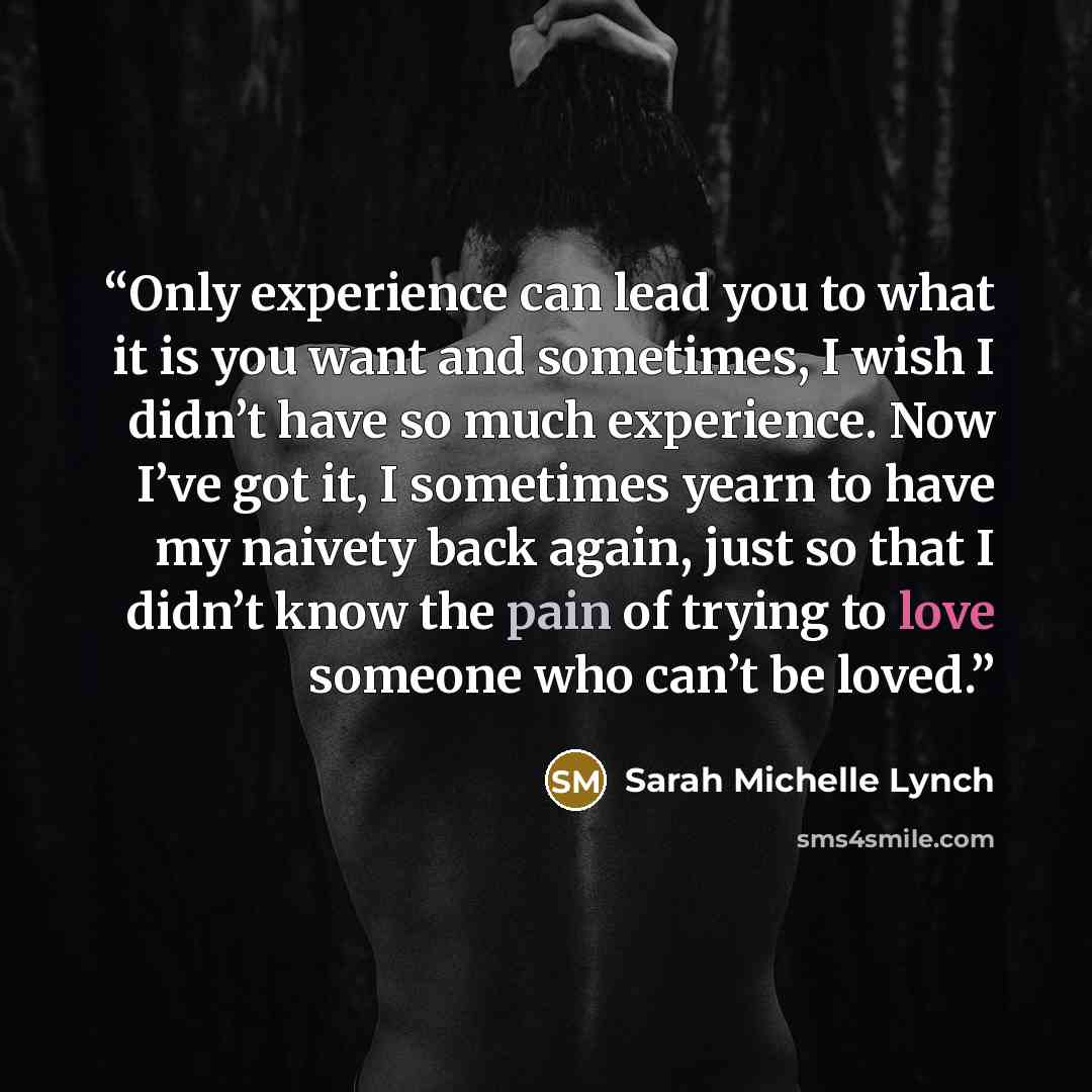 “Only experience can lead you to what it is you want and sometimes, I wish I didn’t have so much experience. Now I’ve got it, I sometimes yearn to have my naivety back again, just so that I didn’t know the pain of trying to love someone who can’t be loved.” quote by Sarah Michelle Lynch