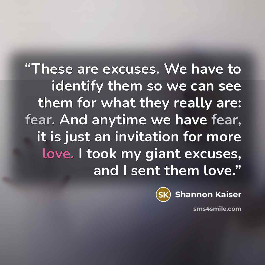 “These are excuses. We have to identify them so we can see them for what they really are: fear. And anytime we have fear, it is just an invitation for more love. I took my giant excuses, and I sent them love.” quote by Shannon Kaiser