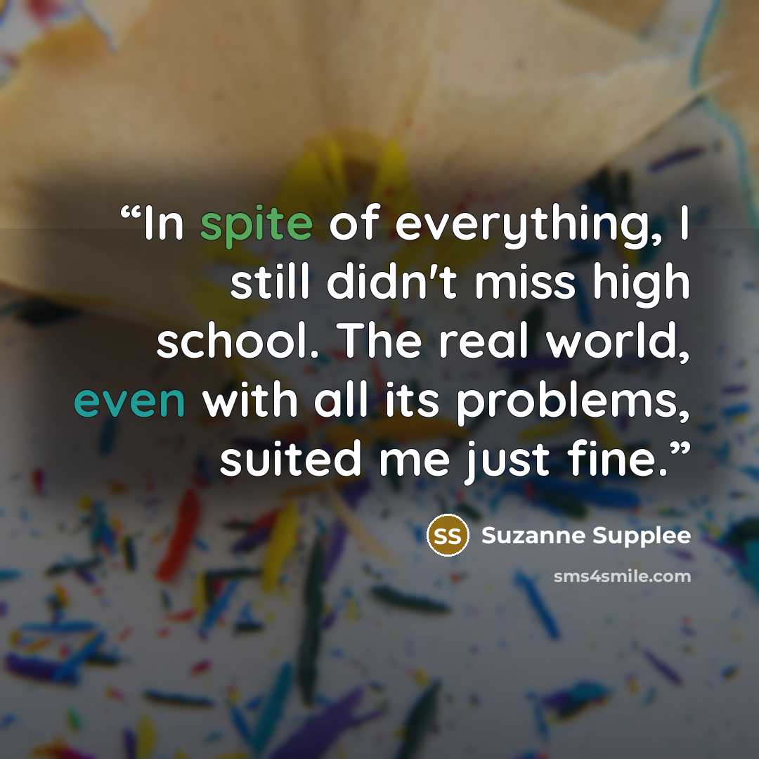 “In spite of everything, I still didn't miss high school. The real world, even with all its problems, suited me just fine.” quote by Suzanne Supplee