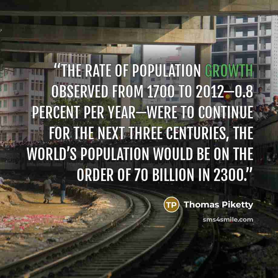 “the rate of population growth observed from 1700 to 2012—0.8 percent per year—were to continue for the next three centuries, the world’s population would be on the order of 70 billion in 2300.” quote by Thomas Piketty