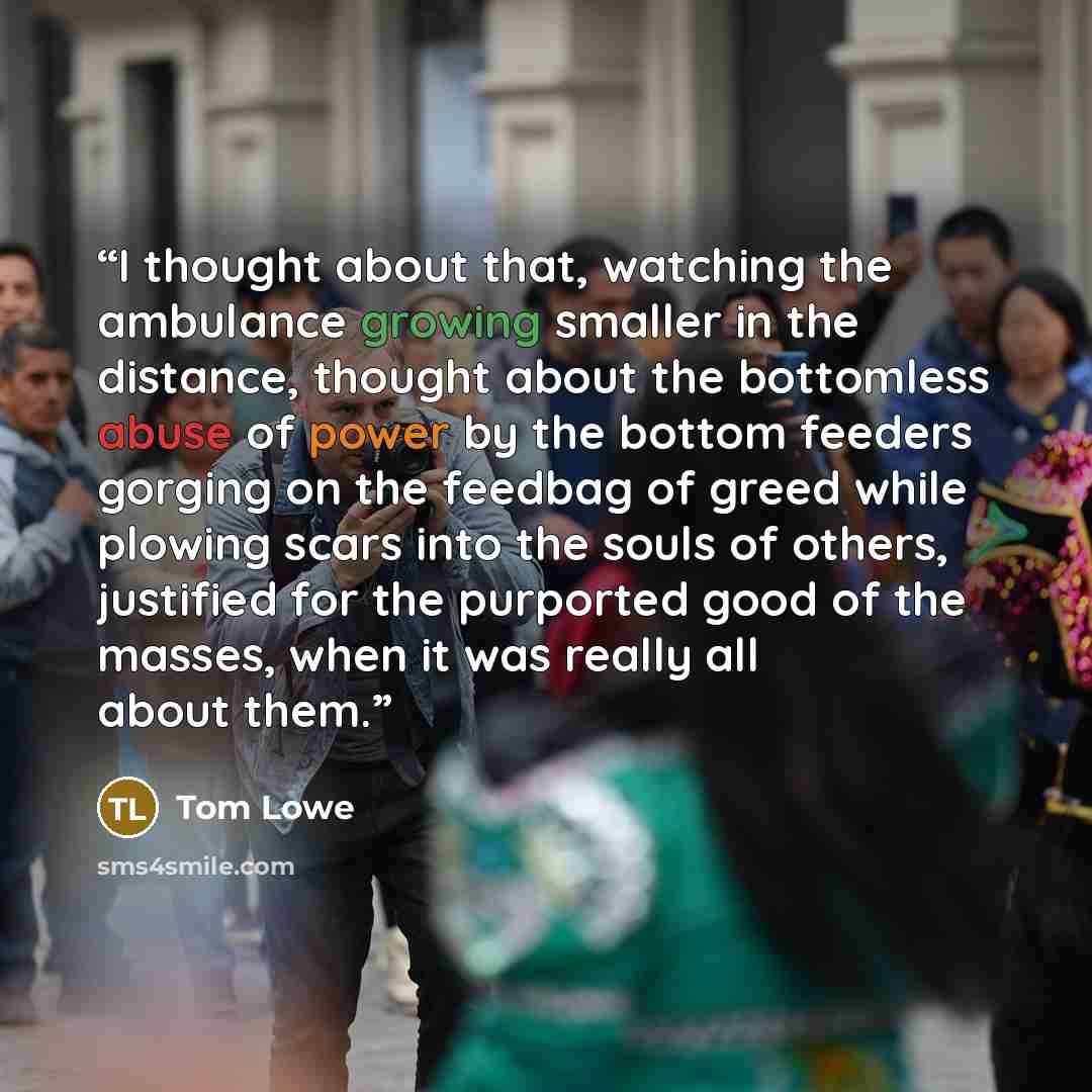 “I thought about that, watching the ambulance growing smaller in the distance, thought about the bottomless abuse of power by the bottom feeders gorging on the feedbag of greed while plowing scars into the souls of others, justified for the purported good of the masses, when it was really all about…” quote by Tom Lowe